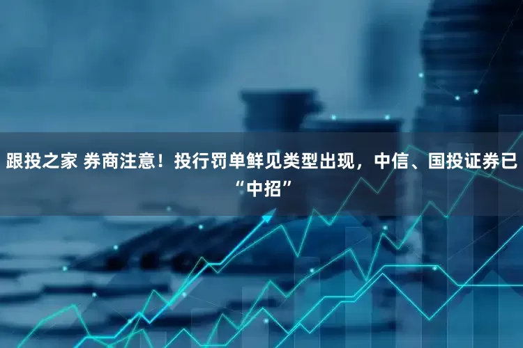 跟投之家 券商注意！投行罚单鲜见类型出现，中信、国投证券已“中招”