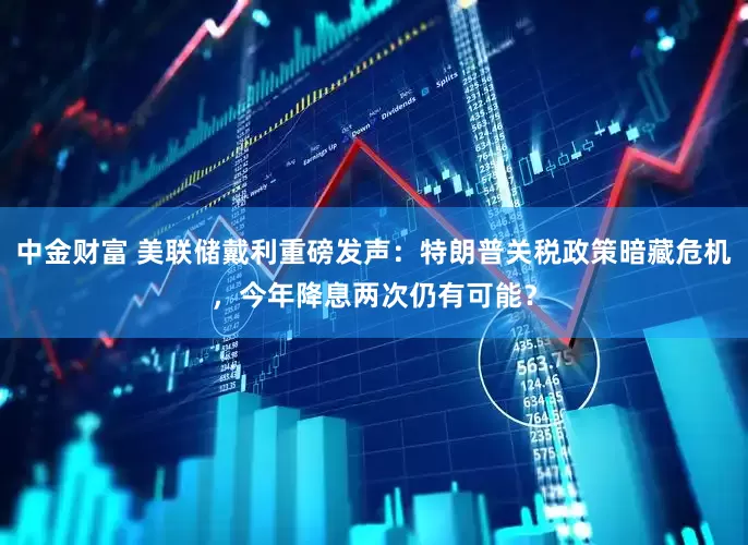 中金财富 美联储戴利重磅发声：特朗普关税政策暗藏危机，今年降息两次仍有可能？