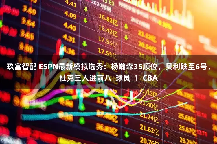 玖富智配 ESPN最新模拟选秀：杨瀚森35顺位，贝利跌至6号，杜克三人进前八_球员_1_CBA