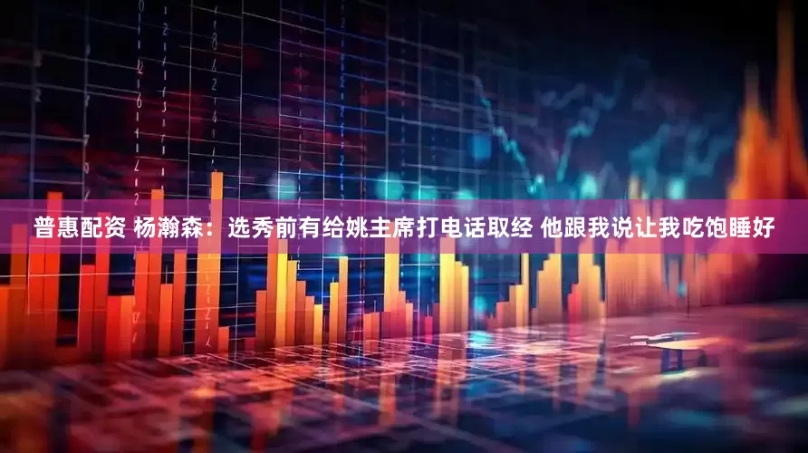 普惠配资 杨瀚森：选秀前有给姚主席打电话取经 他跟我说让我吃饱睡好