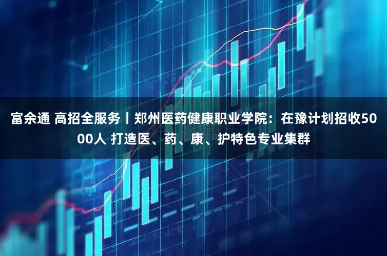 富余通 高招全服务丨郑州医药健康职业学院:在豫计划招收5000人 打造医、药、康、护特色专业集群