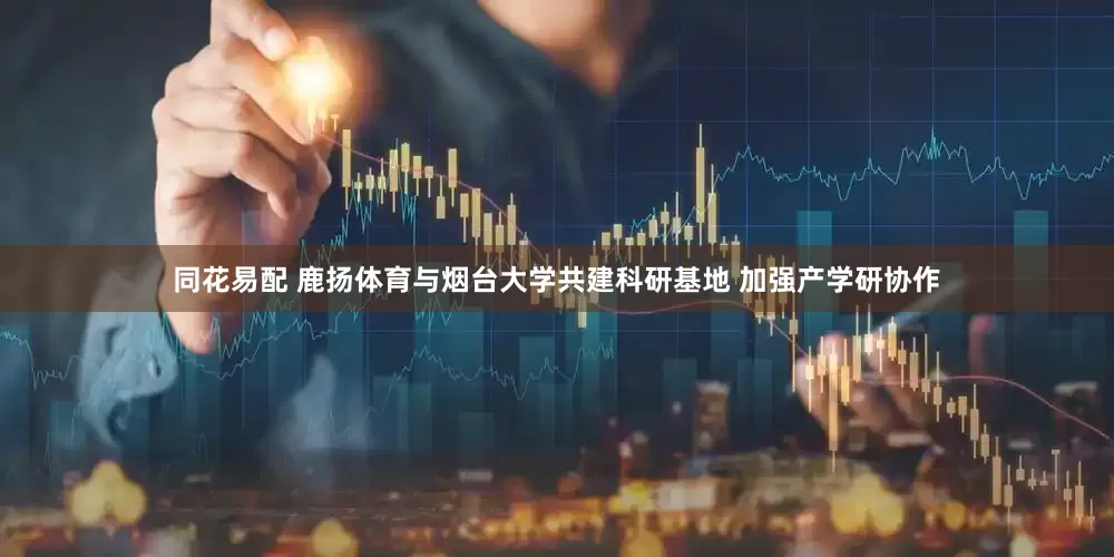 同花易配 鹿扬体育与烟台大学共建科研基地 加强产学研协作