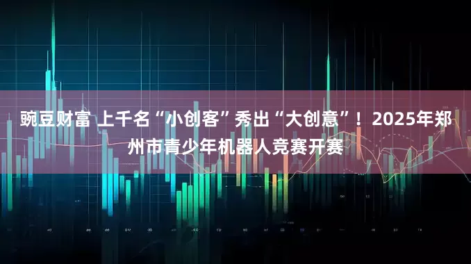 豌豆财富 上千名“小创客”秀出“大创意”！2025年郑州市青少年机器人竞赛开赛