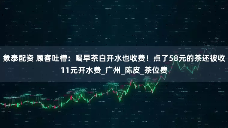 象泰配资 顾客吐槽：喝早茶白开水也收费！点了58元的茶还被收11元开水费_广州_陈皮_茶位费