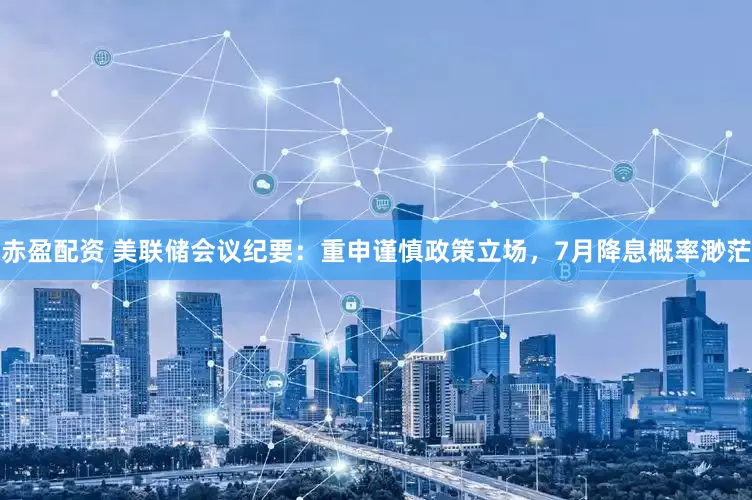 赤盈配资 美联储会议纪要：重申谨慎政策立场，7月降息概率渺茫