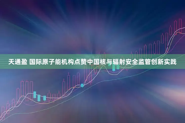 天通盈 国际原子能机构点赞中国核与辐射安全监管创新实践
