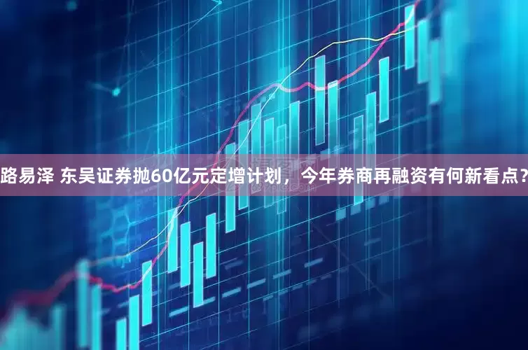 路易泽 东吴证券抛60亿元定增计划，今年券商再融资有何新看点？