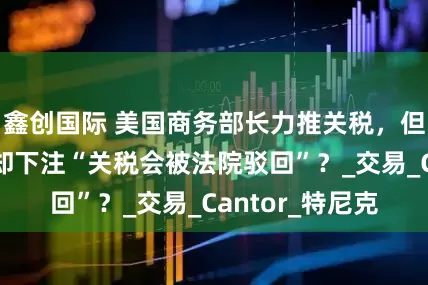 鑫创国际 美国商务部长力推关税，但他儿子的公司却下注“关税会被法院驳回”？_交易_Cantor_特尼克