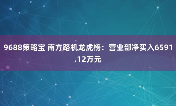 9688策略宝 南方路机龙虎榜：营业部净买入6591.12万元