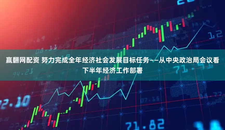赢翻网配资 努力完成全年经济社会发展目标任务——从中央政治局会议看下半年经济工作部署