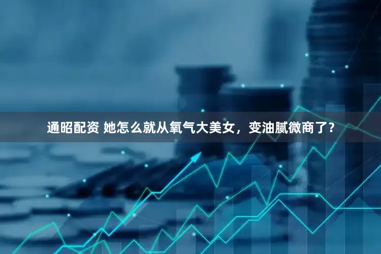 通昭配资 她怎么就从氧气大美女，变油腻微商了？