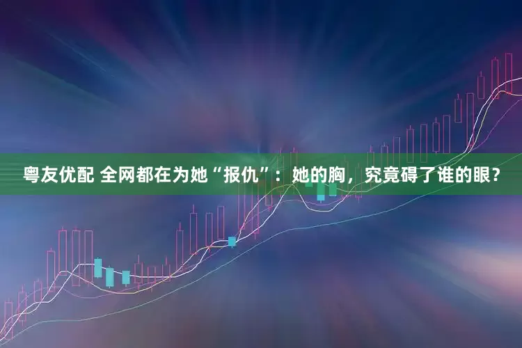 粤友优配 全网都在为她“报仇”：她的胸，究竟碍了谁的眼？