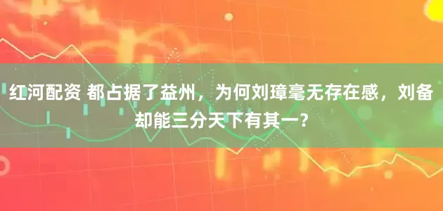 红河配资 都占据了益州，为何刘璋毫无存在感，刘备却能三分天下有其一？