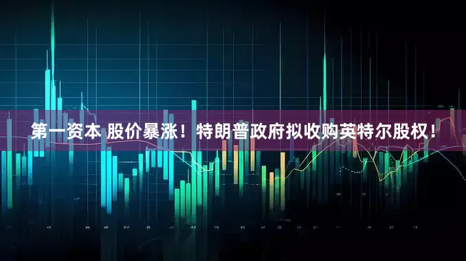 第一资本 股价暴涨！特朗普政府拟收购英特尔股权！