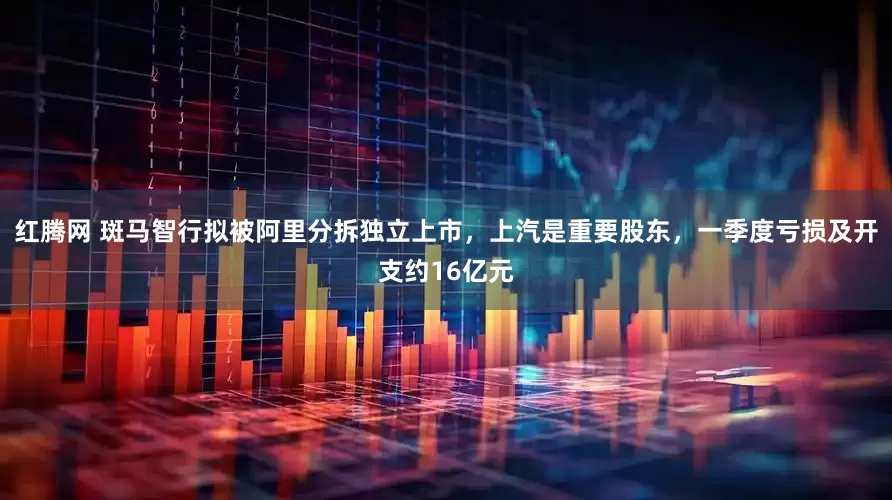 红腾网 斑马智行拟被阿里分拆独立上市，上汽是重要股东，一季度亏损及开支约16亿元