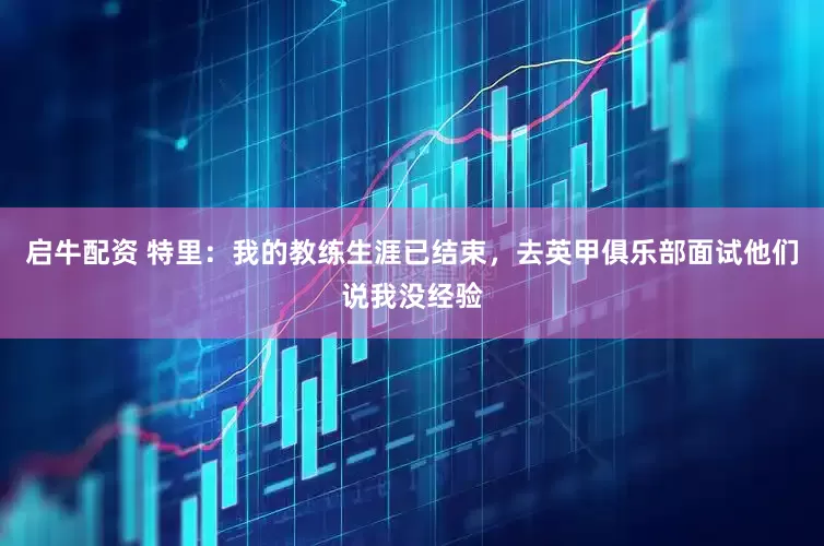 启牛配资 特里：我的教练生涯已结束，去英甲俱乐部面试他们说我没经验