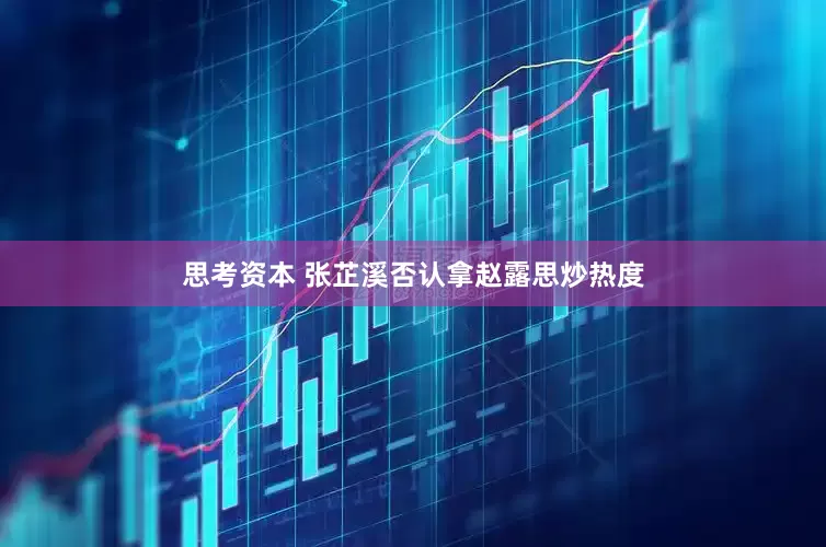 思考资本 张芷溪否认拿赵露思炒热度