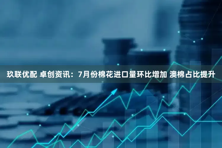 玖联优配 卓创资讯：7月份棉花进口量环比增加 澳棉占比提升