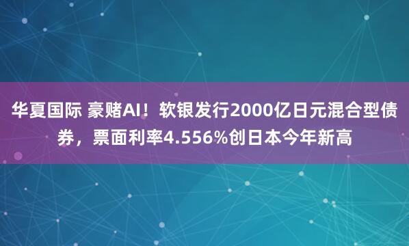 华夏国际 豪赌AI！软银发行2000亿日元混合型债券，票面利率4.556%创日本今年新高