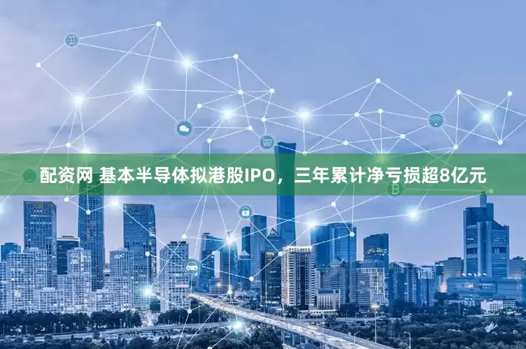 配资网 基本半导体拟港股IPO，三年累计净亏损超8亿元