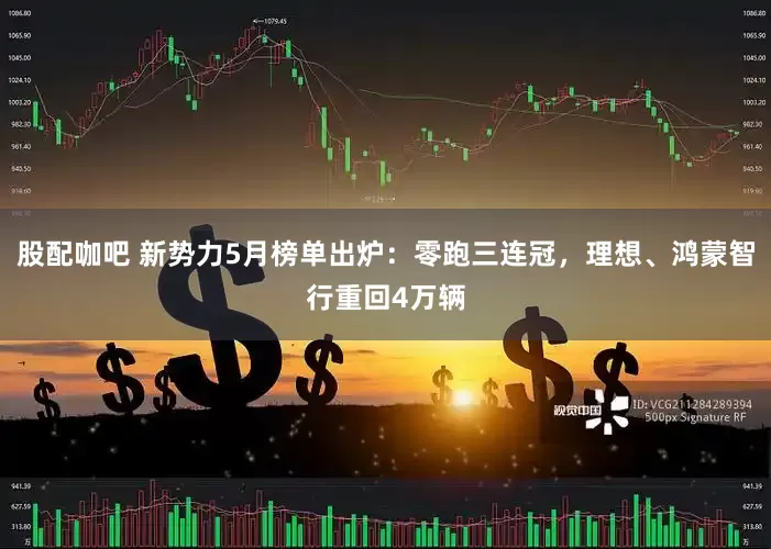 股配咖吧 新势力5月榜单出炉：零跑三连冠，理想、鸿蒙智行重回4万辆
