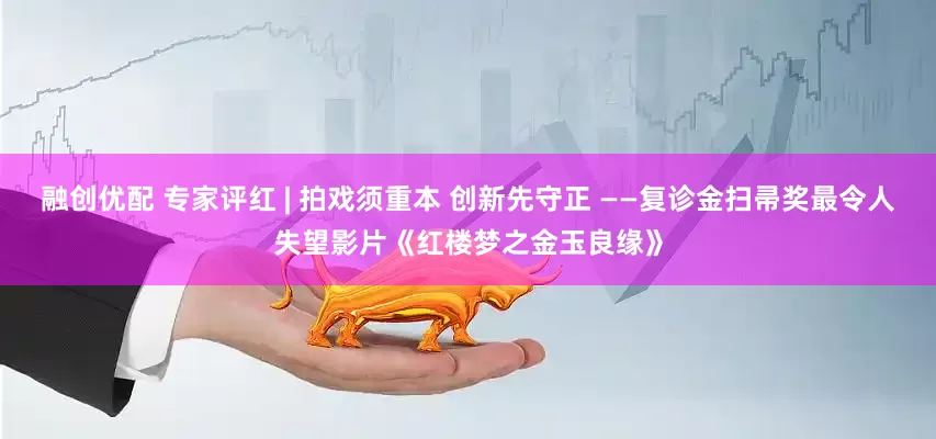 融创优配 专家评红 | 拍戏须重本 创新先守正 ——复诊金扫帚奖最令人失望影片《红楼梦之金玉良缘》