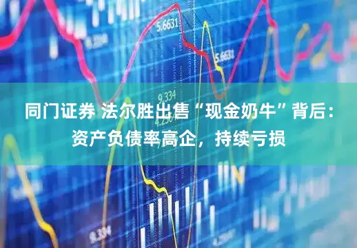 同门证券 法尔胜出售“现金奶牛”背后：资产负债率高企，持续亏损