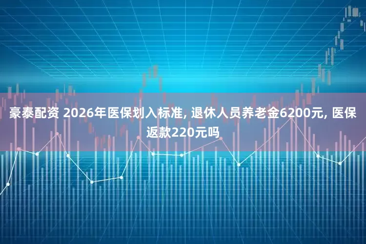 豪泰配资 2026年医保划入标准, 退休人员养老金6200元, 医保返款220元吗