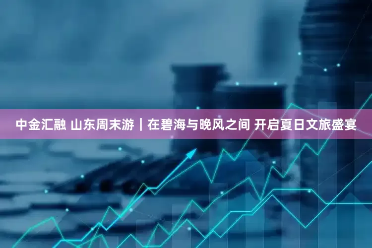 中金汇融 山东周末游｜在碧海与晚风之间 开启夏日文旅盛宴